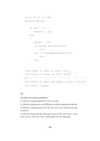 359
int Cl =0, C2 = 0, I=O;
while(Fil.get(Ch))
{
if (Ch! = ' ')
Word[I++] = Ch;
else
{
Word[I] = ‘0’;
if (strcmp (Word,“this”)==0)
Cl++;
else if (strcmp(Word,“these”)==0)
C2++;
I=0,
}
}
cout<<“Count of -this- in file:" <<Cl;
cout<<“Count of -these- in file:" <<C2;
OR
cout<<“Count of -this- and -these- in file: “<<Cl+C2;
Fil.close(); //Ignore
}
OR
Anyothercorrectfunctiondefinition
(½ Mark for opening ARTICLE. TXT correctly)
(½ Mark for reading each word (Whichever method adopted) from the file)
(½ Mark for comparing the word with ‘this’and ‘these’and incrementing
counter(s)
(½ Mark for displaying the individual count of ‘this’ and ‘these’ or the
total count of ‘this’ and ‘these’ with/without the Text Message)



 
