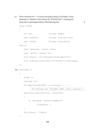 360
(c) Write a function in C++ to search and display details of all flights, whose
destination is“Mumbai”fromabinary file “FLIGHT.DAT”.Assuming the
binaryfileiscontainingtheobjectsofthefollowingclass. 3
class FLIGHT
{
int Fno; //Flight Number
char From[20]; //Flight Starting Point
char To[20]; //Flight Destination
public:
char* GetFrom() {return From;}
char* GetTo() {return To;}
void Enter() {cin>>Fno;gets(From);gets(To);}
void Display(){cout<<Fno<<“:”<<From<<“:”<<To<<endl;}
};
Ans. void Read ()
{
FLIGHT F;
ifstream fin;
fin.open(“FLIGHT.DAT”, ios::binary) ;
OR ifstream fin (“FLIGHT. DAT”, iC;s: :binary) ;
while(fin.read((char*)&F, sizeof(F)))
{
if (strcmp(F. GetTo(),“Mumbai”))
F.Display() ;
}
fin.close(); //Ignore
}
 
