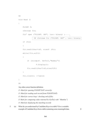 361
OR
void Read ()
{
FLIGHT F;
ifstream fin;
fin” open (“FLIGHT. DAT”, ios:: binary) ;
OR ifstream fin (“FLIGHT. DAT” , ios:: binary;
if (fin)
{
fin.read((char*)&F, sizeof (F));
while(!fin.eof())
{
if (strcmp(F. GetTo(),“Mumbai”))
F.Display();
fin.read((char*)&F,sizeof(F))
}
fin.close(); //Ignore
}
OR
Anyothercorrectfunctiondefinition
(½ Mark for opening FLIGHT DAT correctly)
(½ Mark for reading each record from FLlGHT.DAT)
(½ Mark for correct loop / checking end of file)
(1 Mark for comparing value returned by GetTo() with “Mumbai”}
(½ Mark for displaying the matching record)
5. (a) What do you understand by Candidate Keys in a table? Give a suitable
exampleofCandidateKeysfromatablecontainingsomemeaningfuldata. 2
 