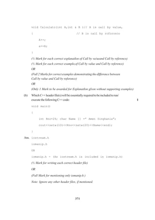 371
vcid Caloulato(int A,int & B )// A is oall by value,
{ // B is call by roforonco
A++;
a+=A;
}
(½ Mark for each corroct explanatIon of Call by va/ueand Call by referenco)
(½ Mark for each corroct examplo,of Call by value and Call by reference)
OR
(Full 2 Marks for correct examples demonstrating tho dlfferonce botween
Call by value and Call by roforonce)
OR
(Only 1 Mark to be awarded for ExplanatIon glvon without supporting examples)
(b) WhichC++headerfile(s)willbeessentiallyrequiredtobeincludedtorun/
executethefollowingC++code: 1
void main()
{
int Rno=24; char Name [] =” Amen Singhania”;
cout<<setw(lO)<<Rno<<setw(20)<<Name<<endl;
}
Ans. iostream.h
iomanip.h
OR
iomanip.h - (As iostream.h is included in iomanip.h)
(½ Mark for writing each correct header file)
OR
(Full Mark for mentioning only iomanip.h )
Note: Ignore any other header files, if mentioned.
 
