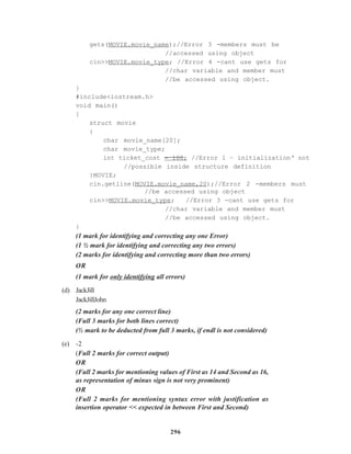 296
gets(MOVIE.movie_name);//Error 3 -members must be
//accessed using object
cin>>MOVIE.movie_type; //Error 4 -cant use gets for
//char variable and member must
//be accessed using object.
}
#include<iostream.h>
void main()
{
struct movie
{
char movie_name[20];
char movie_type;
int ticket_cost = 100; //Error 1 – initialization‘ not
//possible inside structure definition
}MOVIE;
cin.getline(MOVIE.movie_name,20);//Error 2 -members must
//be accessed using object
cin>>MOVIE.movie_type; //Error 3 -cant use gets for
//char variable and member must
//be accessed using object.
}
(1 mark for identifying and correcting any one Error)
(1 ½ mark for identifying and correcting any two errors)
(2 marks for identifying and correcting more than two errors)
OR
(1 mark for only identifying all errors)
(d) JackJill
JackJillJohn
(2 marks for any one correct line)
(Full 3 marks for both lines correct)
(½ mark to be deducted from full 3 marks, if endl is not considered)
(e) -2
(Full 2 marks for correct output)
OR
(Full 2 marks for mentioning values of First as 14 and Second as 16,
as representation of minus sign is not very prominent)
OR
(Full 2 marks for mentioning syntax error with justification as
insertion operator << expected in between First and Second)
 