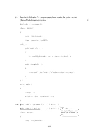 372
(c) RewritethefollowingC++programcodeafterremovingthesyntaxerror(s)
(ifany).Underlineeachcorrection. 2
include <iostream.h>
class FLIGHT
{
long FlightCode;
char Description[25];
public
void AddInfo ( )
{
cin>>FlightCode; gets (Description) ;
{
void ShowInfo ()
(
cout<<FlightCode<<“:”<<Description<<endl;
}
} ;
void main()
{
FLIGHT F;
AddInfo.F(); ShowInfo.F();
}
Ans. #include <iostream.h> / / Error 1
#include <stdio.h> / / Error 2
class FLIGHT
{
long FlightCode;
not required if gets( ) is re-
placed with cin.getline( ) or
cin
 