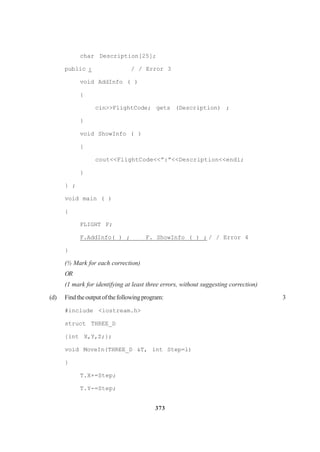 373
char Description[25];
public : / / Error 3
void AddInfo ( )
{
cin>>FlightCode; gets (Description) ;
}
void ShowInfo ( )
{
cout<<FlightCode<<”:”<<Description<<endl;
}
} ;
void main ( )
{
FLIGHT F;
F.AddInfo( ) ; F. ShowInfo ( ) ; / / Error 4
}
(½ Mark for each correction)
OR
(1 mark for identifying at least three errors, without suggesting correction)
(d) Findtheoutputofthefollowingprogram: 3
#include <iostream.h>
struct THREE_D
{int X,Y,Z;};
void MoveIn(THREE_D &T, int Step=l)
}
T.X+=Step;
T.Y-=Step;
 