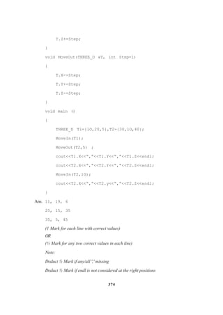 374
T.Z+=Step;
}
void MoveOut(THREE_D &T, int Step=l)
{
T.X-=Step;
T.Y+=Step;
T.Z-=Step;
}
void main ()
{
THREE_D Tl={lO,20,5},T2={30,lO,40};
MoveIn(T1);
MoveOut(T2,5) ;
cout<<Tl.X<<“,”<<Tl.Y<<“,”<<T1.Z<<endl;
cout<<T2.X<<“,”<<T2.Y<<“,”<<T2.Z<<endl;
MoveIn(T2,l0);
cout<<T2.X<<“,”<<T2.y<<“,”<<T2.Z<<endl;
}
Ans. 11, 19, 6
25, 15, 35
35, 5, 45
(1 Mark for each line with correct values)
OR
(½ Mark for any two correct values in each line)
Note:
Deduct ½ Mark if any/all ',' missing
Deduct ½ Mark if endl is not considered at the right positions
 