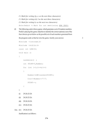 376
(½ Mark for writing @,c,c as the next three characters)
(½ Mark for writing d,d, I as the next three characters)
(½ Mark for writing I,e as the next two characters)
Note:Deduct ½ Mark for not mentioning NEW TEXT:
(f) Thefollowingcodeisfromagame,whichgeneratesasetof4randomnumbers.
Prafulisplayingthisgame,helphimtoidentifythecorrectoption(s)outofthe
fourchoicesgivenbelowasthepossiblesetofsuchnumbersgeneratedfrom
the program code so that he wins the game. Justify your answer. 2
#include <iostream.h>
#include <stdlib.h>
const int LOW=25;
void main ()
{
randomize() ;
int P01NT=5,Number;
for (int I=1;I<=4;I++)
{
Number=LOW+random(POINT);
Cout<<Number<<“:”;
P0INT--;
}
}
(i) 29:26:25:28:
(ii) 24:28:25:26:
(iii) 29:26:24:28:
(iv) 29:26:25:26:
Ans. (iv) 29:26:25:26:
Justificationisasfollows:
 