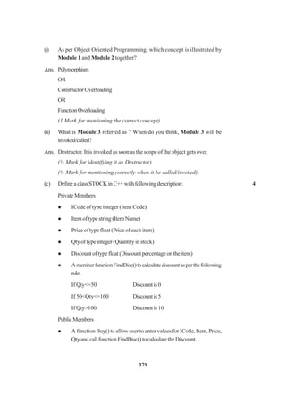 379
(i) As per Object Oriented Programming, which concept is illustrated by
Module 1 and Module 2 together?
Ans. Polymorphism
OR
ConstructorOverloading
OR
FunctionOverloading
(1 Mark for mentioning the correct concept)
(ii) What is Module 3 referred as ? When do you think, Module 3 will be
invoked/called?
Ans. Destructor. It is invoked as soon as the scope of the object gets over.
(½ Mark for identifying it as Destructor)
(½ Mark for mentioning correctly when it be called/invoked)
(c) DefineaclassSTOCKinC++withfollowingdescription: 4
PrivateMembers
ICode of type integer (Item Code)
Item of type string (Item Name)
Price of type float (Price of each item)
Qty of type integer (Quantity in stock)
Discountoftypefloat(Discountpercentageontheitem)
AmemberfunctionFindDisc()tocalculatediscountasperthefollowing
rule:
If Qty<=50 Discountis0
If 50<Qty<=100 Discountis5
If Qty>100 Discountis10
PublicMembers
A function Buy() to allow user to enter values for ICode, Item, Price,
QtyandcallfunctionFindDisc()tocalculatetheDiscount.
 