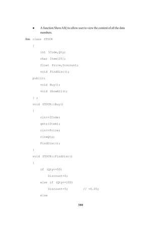 380
A function ShowAll() to allow user to view the content of all the data
members.
Ans. class STOCK
{
int ICode,Qty;
char Item[20];
float Price,Discount;
void FindDisc();
public:
void Buy();
void ShowAll();
} ;
void STOCK::Buy()
{
cin>>ICode;
gets(Item);
cin>>Price;
cin»Qty;
FindDisc();
}
void STOCK::FindDisc()
{
if (Qty<=50)
Discount=0;
else if (Qty<=100)
Discount=5; // =0.05;
else
 