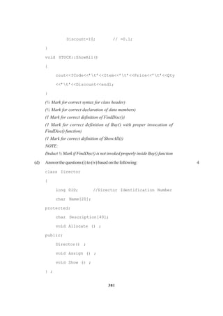 381
Discount=10; // =0.1;
}
void STOCK::ShowAll()
{
cout<<ICode<<’t’<<Item<<’t’<<Price<<’t’<<Qty
<<’t’<<Discount<<endl;
}
(½ Mark for correct syntax for class header)
(½ Mark for correct declaration of data members)
(1 Mark for correct definition of FindDisc())
(1 Mark for correct definition of Buy() with proper invocation of
FindDisc() function)
(1 Mark for correct definition of ShowAll())
NOTE:
Deduct ½ Mark if FindDisc() is not invoked properly inside Buy() function
(d) Answerthequestions(i)to(iv)basedonthefollowing: 4
class Director
{
long DID; //Director Identification Number
char Name[20];
protected:
char Description[40];
void Allocate () ;
public:
Director() ;
void Assign () ;
void Show () ;
} ;
 
