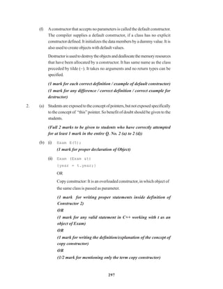 297
(f) Aconstructor that accepts no parameters is called the default constructor.
The compiler supplies a default constructor, if a class has no explicit
constructor defined. It initializes the data members by a dummy value. It is
also used to create objects with default values.
Destructorisusedtodestroytheobjectsanddeallocatethememoryresources
that have been allocated by a constructor. It has same name as the class
preceded by tilde (~). It takes no arguments and no return types can be
specified.
(1 mark for each correct definition / example of default constructor)
(1 mark for any difference / correct definition / correct example for
destructor)
2. (a) Studentsareexposedtotheconceptofpointers,butnotexposedspecifically
to the concept of “this” pointer. So benefit of doubt should be given to the
students.
(Full 2 marks to be given to students who have correctly attempted
for at least 1 mark in the entire Q. No. 2 (a) to 2 (d))
(b) (i) Exam E(5);
(1 mark for proper declaration of Object)
(ii) Exam (Exam &t)
{year = t.year;}
OR
Copy constructor: It is an overloaded constructor, in which object of
the same class is passed as parameter.
(1 mark for writing proper statements inside definition of
Constructor 2)
OR
(1 mark for any valid statement in C++ working with t as an
object of Exam)
OR
(1 mark for writing the definition/explanation of the concept of
copy constructor)
OR
(1/2 mark for mentioning only the term copy constructor)
 