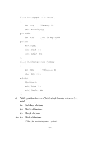 382
class Ractory:public Director
}
int FID; //Factory ID
char Address[20];
protected:
int NOE; //No. of Employees
public:
Factory();
void Input ();
void Output ();
};
class ShowRoom:private Factory
{
int SID; //Showroom ID
char City[20];
public:
ShowRoom();
void Enter ();
void Display ();
};
(i) WhichtypeofinheritanceoutofthefollowingisillustratedintheaboveC++
code?
(a) SingleLevelInheritance
(b) MultiLevelInheritance
(c) MultipleInheritance
Ans. (b) MultilevelInheritance
(1 Mark for mentioning correct option)
 