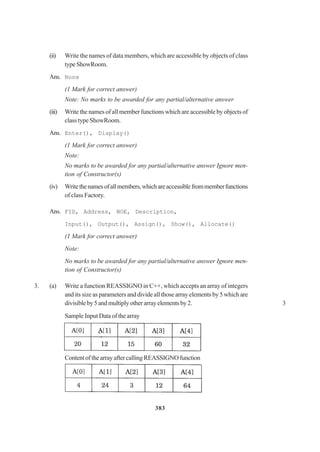 383
(ii) Write the names of data members, which are accessible by objects of class
typeShowRoom.
Ans. None
(1 Mark for correct answer)
Note: No marks to be awarded for any partial/alternative answer
(iii) Write the names of all member functions which are accessible by objects of
class type ShowRoom.
Ans. Enter(), Display()
(1 Mark for correct answer)
Note:
No marks to be awarded for any partial/alternative answer Ignore men-
tion of Constructor(s)
(iv) Writethenamesofallmembers,whichareaccessiblefrommemberfunctions
of class Factory.
Ans. FID, Address, NOE, Description,
Input(), Output(), Assign(), Show(), Allocate()
(1 Mark for correct answer)
Note:
No marks to be awarded for any partial/alternative answer Ignore men-
tion of Constructor(s)
3. (a) Write a function REASSIGNO in C++, which accepts an array of integers
and its size as parameters and divide all those array elements by 5 which are
divisibleby5andmultiplyotherarrayelementsby2. 3
Sample Input Data of the array
ContentofthearrayaftercallingREASSIGNOfunction
 