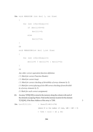 384
Ans. void REASSIGN (int Arr[ ], int Size)
{
for (int i=0;i<Size;i++)
if (Arr[i]%5==0)
Arr[i]/=5;
else
Arr[i]*=2;
}
OR
void REASSIGN(int Arr[ ],int Size)
{
for (int i=0;i<Size;i++)
Arr[i]%5 ? Arr[i]/=5 : Arr[i]*=2;
}
OR
Any other correct equivalent function definition
( ½ Mark for correct Function Header)
( ½ Mark for correct loop)
( ½ Mark for correct checking of divisibility of array elements by 5)
( ½ Mark for correct placing of else OR correct checking of non divisibil-
ity of array elements by 5)
(½ Mark for each correct assignment)
(b) An array T[90][100] is stored in the memory along the column with each of
the elementsoccupying4bytes.Findoutthememorylocationfortheelement
T[10][40], if the BaseAddress of the array is 7200. 3
Ans. Loc(T[I][J)) = Base(T)+W(I+J*N)
(where N is the number of rows, LBR = LBC = 0)
= 7200 + 4[10 + 40 x 90]
 