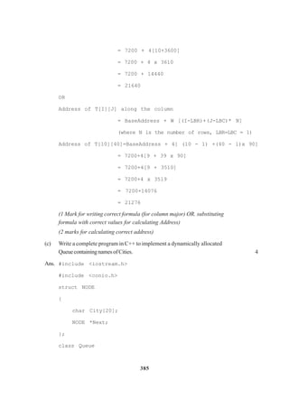 385
= 7200 + 4[10+3600]
= 7200 + 4 x 3610
= 7200 + 14440
= 21640
OR
Address of T[I][J] along the column
= BaseAddress + W [(I-LBR)+(J-LBC)* N]
(where N is the number of rows, LBR=LBC = 1)
Address of T[10][40]=BaseAddress + 4[ (10 - 1) +(40 - l)x 90]
= 7200+4[9 + 39 x 90]
= 7200+4[9 + 3510]
= 7200+4 x 3519
= 7200+14076
= 21276
(1 Mark for writing correct formula (for column major) OR. substituting
formula with correct values for calculating Address)
(2 marks for calculating correct address)
(c) Write a complete program in C++ to implement a dynamically allocated
QueuecontainingnamesofCities. 4
Ans. #include <iostream.h>
#include <conio.h>
struct NODE
{
char City[20];
NODE *Next;
};
class Queue
 