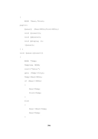 386
{
NODE *Rear,*Front;
puplic:
Queue() {Rear=NULL;Front=NULL;}
void Qinsert();
void Qdelete();
void Qdisplay ();
~Queue();
} ;
void Queue::Qinsert()
{
NODE *Temp;
Temp=new NODE;
cout<<”Data:”;
gets (Temp->City);
Temp->Next=NULL;
if (Rear==NULL)
{
Rear=Temp;
Front=Temp;
}
else
{
Rear–>Next=Temp;
Rear=Temp;
}
 