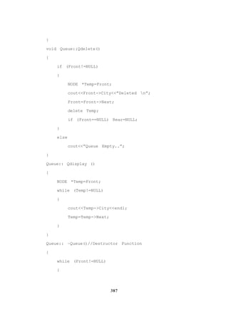 387
}
void Queue::Qdelete()
{
if (Front!=NULL)
{
NODE *Temp=Front;
cout<<Front->City<<”Deleted n”;
Front=Front->Next;
delete Temp;
if (Front==NULL) Rear=NULL;
}
else
cout<<”Queue Empty..”;
}
Queue:: Qdisplay ()
{
NODE *Temp=Front;
while (Temp!=NULL)
{
cout<<Temp->City<<endl;
Temp=Temp->Next;
}
}
Queue:: ~Queue()//Destructor Function
{
while (Front!=NULL)
{
 