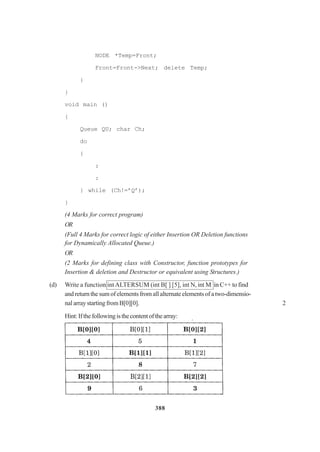 388
NODE *Temp=Front;
Front=Front->Next; delete Temp;
}
}
void main ()
{
Queue QU; char Ch;
do
{
:
:
} while (Ch!=’Q’);
}
(4 Marks for correct program)
OR
(Full 4 Marks for correct logic of either Insertion OR Deletion functions
for Dynamically Allocated Queue.)
OR
(2 Marks for defining class with Constructor, function prototypes for
Insertion & deletion and Destructor or equivalent using Structures.)
(d) Write a function intALTERSUM (int B[ ] [5], int N, int M in C++ to find
andreturnthesumofelementsfromallalternateelementsofatwo-dimensio-
nalarraystartingfromB[0][0]. 2
Hint:Ifthefollowingisthecontentofthearray:
 