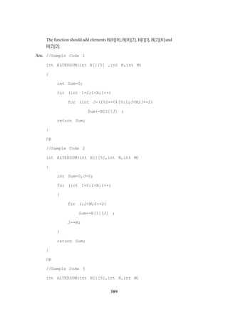 389
The function should add elements B[0][0], B[0][2], B[l][l], B[2][0] and
B[2][2].
Ans. //Sample Code 1
int ALTERSUM(int B[][5] ,int N,int M)
{
int Sum=0;
for (int I=0;I<N;I++)
for (int J=(I%2==0)?0:1;J<M;J+=2)
Sum+=B[I][J] ;
return Sum;
}
OR
//Sample Code 2
int ALTERSUM(int B[][5],int N,int M)
{
int Sum=0,J=0;
for (int I=0;I<N;I++)
{
for (;J<M;J+=2)
Sum+=B[I][J] ;
J-=M;
}
return Sum;
}
OR
//Sample Code 3
int ALTERSUM(int B[][5],int N,int M)
 