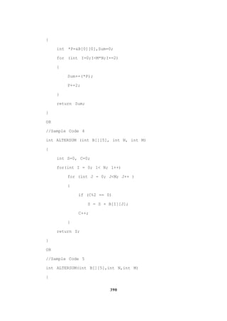 390
{
int *P=&B[0][0],Sum=0;
for (int I=0;I<M*N;I+=2)
{
Sum+=(*P);
P+=2;
}
return Sum;
}
OR
//Sample Code 4
int ALTERSUM (int B[][5], int N, int M)
{
int S=0, C=0;
for(int I = 0; 1< N; 1++)
for (int J = 0; J<M; J++ )
{
if (C%2 == 0)
S = S + B[I][J];
C++;
}
return S;
}
OR
//Sample Code 5
int ALTERSUM(int B[][5],int N,int M)
{
 