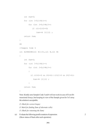 391
int Sum=0;
for (int I=0;1<N;1++)
for (int J=0;J<M;J++)
if ((1+J)%2==0)
Sum+=B [I][J] ;
return Sum;
}
OR
//Sample Code 6
int ALTERSUM(int B[][5],int N,int M)
{
int Sum=0;
for (int I=0;1<N;1++)
for (int J=0;J<M;J++)
{
if ((1%2==0 && J%2=0)||(1%2!=0 && J%2!=0))
Sum+=B [I][J] ;
}
return Sum;
}
Note: Kindly note Sample Code 5 and 6 will not work in case of Even Di-
mensionalArrays, but keeping in view of the Sample given for 3x3 array
thesolutionisacceptable.
(½ Mark for correct loops)
(1 Mark for finding Sum of alternate cells)
(½ Mark for returning the Sum)
(e) Evaluatethefollowingpostfixnotationofexpression: 2
(Show status of Stack after each operation)
 