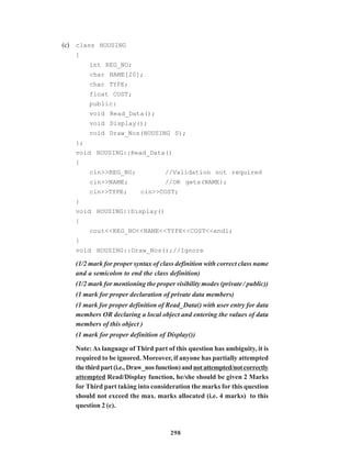 298
(c) class HOUSING
{
int REG_NO;
char NAME[20];
char TYPE;
float COST;
public:
void Read_Data();
void Display();
void Draw_Nos(HOUSING S);
};
void HOUSING::Read_Data()
{
cin>>REG_NO; //Validation not required
cin>>NAME; //OR gets(NAME);
cin>>TYPE; cin>>COST;
}
void HOUSING::Display()
{
cout<<REG_NO<<NAME<<TYPE<<COST<<endl;
}
void HOUSING::Draw_Nos();//Ignore
(1/2 mark for proper syntax of class definition with correct class name
and a semicolon to end the class definition)
(1/2 mark for mentioning the proper visibility modes (private / public))
(1 mark for proper declaration of private data members)
(1 mark for proper definition of Read_Data() with user entry for data
members OR declaring a local object and entering the values of data
members of this object )
(1 mark for proper definition of Display())
Note:As language of Third part of this question has ambiguity, it is
required to be ignored. Moreover, if anyone has partially attempted
thethirdpart(i.e.,Draw_nosfunction)andnotattempted/notcorrectly
attempted Read/Display function, he/she should be given 2 Marks
for Third part taking into consideration the marks for this question
should not exceed the max. marks allocated (i.e. 4 marks) to this
question 2 (c).
 