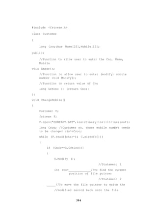 394
#include <fstream.h>
class Customer
{
long Cno;char Name[20],Mobile[12];
public:
//Function to allow user to enter the Cno, Name,
Mobile
void Enter();
//Function to allow user to enter (modify) mobile
number void Modify();
//Function to return value of Cno
long GetCno () {return Cno;}
};
void ChangeMobile()
{
Customer C;
fstream F;
F.open(“CONTACT.DAT”,ios::binary|ios::in|ios::out);
long Cnoc; //Customer no. whose mobile number needs
to be changed cin>>Cnoc;
while (F.read((char*)& C,sizeof(C)))
{
if (Choc==C.GetCno())
{
C.Modify ();
//Statement 1
int Pos=_____________//To find the current
position of file pointer
//Statement 2
_____//To move the file pointer to write the
//modified record back onto the file
 