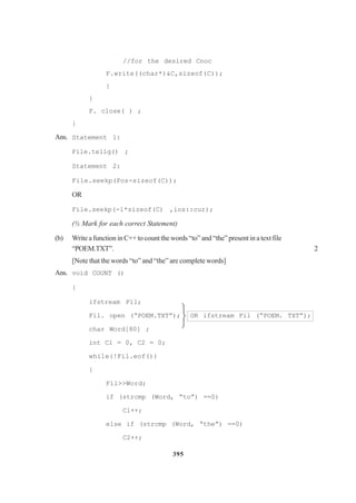 395
//for the desired Cnoc
F.write((char*)&C,sizeof(C));
}
}
F. close( ) ;
}
Ans. Statement 1:
File.tellg() ;
Statement 2:
File.seekp(Pos-sizeof(C));
OR
File.seekp(-l*sizeof(C) ,ios::cur);
(½ Mark for each correct Statement)
(b) Write a function in C++ to count the words “to” and “the” present in a text file
“POEM.TXT”. 2
[Note that the words “to” and “the” are complete words]
Ans. void COUNT ()
{
ifstream Fil;
Fil. open (“POEM.TXT”); OR ifstream Fil (“POEM. TXT”);
char Word[80] ;
int Cl = 0, C2 = 0;
while(!Fil.eof())
{
Fil>>Word;
if (strcmp (Word, “to”) ==0)
Cl++;
else if (strcmp (Word, “the”) ==0)
C2++;



 