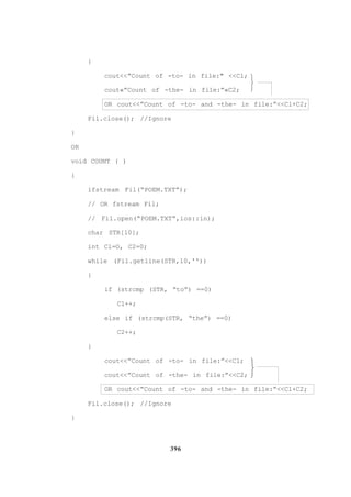 396
}
cout<<”Count of -to- in file:" <<Cl;
cout«”Count of -the- in file:”«C2;
OR cout<<”Count of -to- and -the- in file:”<<Cl+C2;
Fil.close(); //Ignore
}
OR
void COUNT ( )
{
ifstream Fil(“POEM.TXT”);
// OR fstream Fil;
// Fil.open(“POEM.TXT”,ios::in);
char STR[l0];
int Cl=O, C2=0;
while (Fil.getline(STR,l0,''))
{
if (strcmp (STR, “to”) ==0)
Cl++;
else if (strcmp(STR, “the”) ==0)
C2++;
}
cout<<”Count of -to- in file:”<<Cl;
cout<<”Count of -the- in file:”<<C2;
OR cout<<”Count of -to- and -the- in file:”<<Cl+C2;
Fil.close(); //Ignore
}






 
