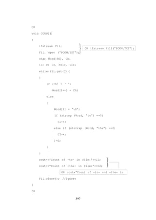 397
OR
void COUNT()
{
ifstream Fil;
OR ifstream Fill(“POEM.TXT”);
Fil. open (“POEM.TXT”);
char Word[BO], Chi
int Cl =0, C2=0, 1=0;
while(Fil.get(Ch))
{
if (Ch! = ‘ ‘)
Word[1++] = Chi
else
{
Word[I] = ‘0’;
if (strcmp (Word, “to”) ==0)
Cl++;
else if (strcrap (Word, “the”) ==0)
C2++;
1=0;
}
}
cout<<”Count of -to- in file:”<<Cl;
cout<<”Count of -the- in file:”<<C2;
OR cout«”Count of -to- and -the- in
Fil.close(); //1gnore
}
OR






 