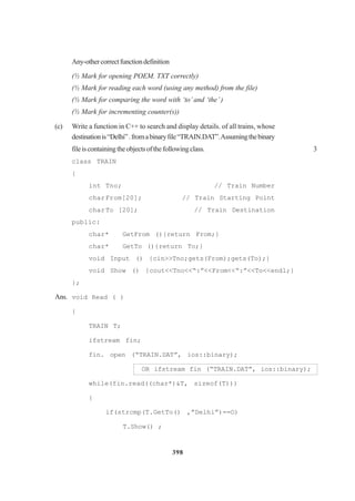 398
Any-othercorrectfunctiondefinition
(½ Mark for opening POEM. TXT correctly)
(½ Mark for reading each word (using any method) from the file)
(½ Mark for comparing the word with ‘to’ and ‘the’ )
(½ Mark for incrementing counter(s))
(c) Write a function in C++ to search and display details. of all trains, whose
destinationis“Delhi”.fromabinaryfile“TRAIN.DAT”.Assumingthebinary
fileiscontainingtheobjectsofthefollowingclass. 3
class TRAIN
{
int Tno; // Train Number
charFrom[20]; // Train Starting Point
charTo [20]; // Train Destination
public:
char* GetFrom (){return From;}
char* GetTo (){return To;}
void Input () {cin>>Tno;gets(From);gets(To);}
void Show () {cout<<Tno<<“:”<<From<<“:”<<To<<endl;}
};
Ans. void Read ( )
{
TRAIN T;
ifstream fin;
fin. open (“TRAIN.DAT”, ios::binary);
OR ifstream fin (“TRAIN.DAT”, ios::binary);
while(fin.read((char*)&T, sizeof(T)))
{
if(strcmp(T.GetTo() ,”Delhi”)==O)
T.Show() ;
 