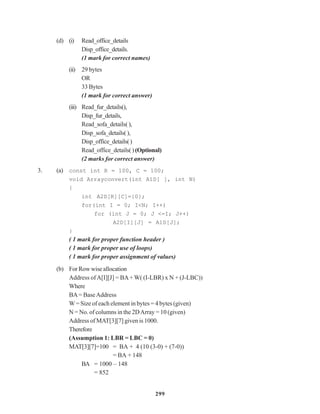 299
(d) (i) Read_office_details
Disp_office_details.
(1 mark for correct names)
(ii) 29 bytes
OR
33 Bytes
(1 mark for correct answer)
(iii) Read_fur_details(),
Disp_fur_details,
Read_sofa_details(),
Disp_sofa_details(),
Disp_office_details()
Read_office_details() (Optional)
(2 marks for correct answer)
3. (a) const int R = 100, C = 100;
void Arrayconvert(int A1D[ ], int N)
{
int A2D[R][C]={0};
for(int I = 0; I<N; I++)
for (int J = 0; J <=I; J++)
A2D[I][J] = A1D[J];
}
( 1 mark for proper function header )
( 1 mark for proper use of loops)
( 1 mark for proper assignment of values)
(b) ForRowwiseallocation
Address ofA[I][J] = BA+ W( (I-LBR) x N + (J-LBC))
Where
BA= BaseAddress
W = Size of each element in bytes = 4 bytes (given)
N = No. of columns in the 2DArray = 10 (given)
Address of MAT[3][7] given is 1000.
Therefore
(Assumption 1: LBR = LBC = 0)
MAT[3][7]=100 = BA + 4 (10 (3-0) + (7-0))
= BA + 148
BA = 1000 – 148
= 852
 