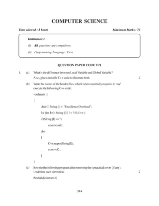 314
COMPUTER SCIENCE
Time allowed : 3 hours Maximum Marks : 70
Instructions:
(i) All questions are compulsory.
(ii) Programming Language: C+ +
QUESTION PAPER CODE 91/1
1. (a) What is the difference between LocalVariable and Global Variable?
Also, give a suitable C++ code to illustrate both. 2
(b) Writethenamesoftheheaderfiles,whichis/areessentiallyrequiredtorun/
executethefollowingC++code:
voidmain()
{
char C, String [ ] = "Excellence Overload";
for (int I=0; String [ I ] ! = ' 0'; I ++ )
if (String [I] ==' ')
cout<<end1;
else
{
C=toupper(String[I]);
cout<<C ;
}
}
(c) Rewritethefollowingprogramafterremovingthesyntacticalerrors(ifany).
Underlineeachcorrection. 2
#include[iostream.h]
 