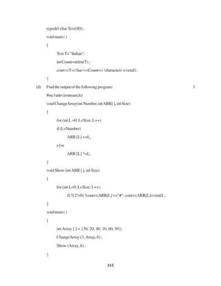 315
typedef char Text(80) ;
voidmain()
{
TextT="Indian";
intCount=strlen(T);
cout<<T<<'has'<<Count<< 'characters' <<end1;
}
(d) Findtheoutputofthefollowingprogram: 3
#inc1ude<iostream.h>
voidChangeArray(intNumber,intARR[],intSize)
{
for (int L =0; L<Size; L++)
if(L<Number)
ARR [L] +=L;
e1se
ARR [L] *=L;
}
void Show (intARR [ ], int Size)
{
for (int L=0; L<Size; L++)
(L%2!=0) ?cout<<ARR[L] <<"#": cout<<ARR[L]<<end1 ;
}
voidmain()
{
int Array [ ] = {30, 20, 40, 10, 60, 50};
ChangeArray (3,Array, 6) ;
Show (Array, 6) ;
}
 