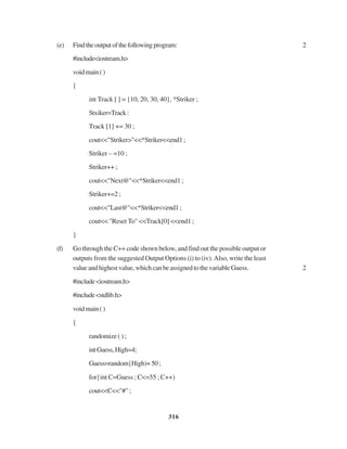 316
(e) Findtheoutputofthefollowingprogram: 2
#include<iostream.h>
voidmain()
{
int Track [ ] = {10, 20, 30, 40}, *Striker ;
Stxiker=Track:
Track [1] += 30 ;
cout<<"Striker>"<<*Striker<<end1;
Striker – =10 ;
Striker++ ;
cout<<"Next@"<<*Striker<<end1 ;
Striker+=2 ;
cout<<"Last@"<<*Striker<<end1;
cout<< "Reset To" <<Track[0] <<end1 ;
}
(f) Go through the C++ code shown below, and find out the possible output or
outputs from the suggested Output Options (i) to (iv).Also, write the least
value and highest value, which can be assigned to the variable Guess. 2
#include<iostream.h>
#include<stdlib.h>
voidmain()
{
randomize ( ) ;
intGuess,High=4;
Guess=random{High)+50;
for{int C=Guess ; C<=55 ; C++)
cout<<C<<"#";
 
