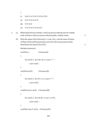 317
}
(i) 50 # 51 # 52 # 53 # 54 # 55 #
(ii) 52 # 53 # 54 # 55
(iii) 53 # 54 #
(iv) 51 # 52 # 53 # 54 # 55
2. (a) Differentiatebetweenmembers,whicharepresentwithintheprivatevisibility
modewiththosewhicharepresentwithinthepublicvisibilitymodes. 2
(b) Write the output of the following C++ code.Also. write the name of feature
of Object Oriented Programming used in the following program jointly
illustratedbythefunction[I]to[IV]. 2
#include<iostream.h>
void Print ( ) //Function[I]
{
for (int K=1 ; K<=60 ; K++) cout<< "-" ;
cout<<end1 ;
}
voidPrint(intN) //Function[II]
{
for (int K=1 ; K<=N ; L++) cout<<"*" ;
cout<<end1 ;
}
voidPrint(intA,int.B) //Function[III]
{
for (int K=1. ;K<=B ;K++) cout <<A*K ;
cout<<end1 ;
}
void Print (char T, int N) //Function[IV]
 