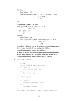 300
Therefore,
Base Address = 852
Thus,Address of MAT[10][5] = 852 + 4 ( 10 (10-0) + (5-0))
= 852+420
= 1272
OR
(Assumption 2: LBR = LBC = 1)
MAT[3][7]=1000 = BA + 4 (10 (3-1) + (7-1))
= BA + 104
BA = 1000 – 104
= 896
Therefore,
Base Address = 896
Thus,Address of MAT[10][5] = 896 + 4 ( 10 (10-1) + (5-1))
= 896+376
= 1272
(1 mark for writing the correct formula / correct substituted values,
for row major properly, for calculating Base Address)
(1 mark for calculating correct Base Address)
(1 mark for writing the correct formula / correct substituted values,
for row major properly, for calculating Address of MAT [10][5] )
(1 mark for calculating correct address of MAT [10][5])
(c) void stack::push()
{
int n;
cout<<”Enter a value”;cin>>n;
if (top==10)
cout<<”Stack Overflow”;
else
data[++top]=n;
}
void stack::pop()
{
if (top==-1)
cout<<”Stack Underflow”;
else
cout<<data[top--];
}
void stack::Delete(int ITEM);//Ignore this part
 