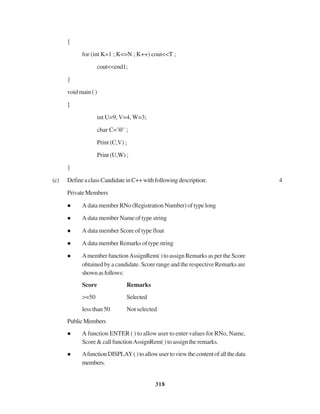 318
{
for (int K=1 ; K<=N ; K++) cout<<T ;
cout<<end1;
}
voidmain()
{
int U=9, V=4, W=3;
char C='@' ;
Print (C,V) ;
Print (U,W) ;
}
(c) DefineaclassCandidateinC++withfollowingdescription: 4
PrivateMembers
A data member RNo (Registration Number) of type long
A data member Name of type string
A data member Score of type float
A data member Remarks of type string
Amember functionAssignRem( ) to assign Remarks as per the Score
obtained by a candidate. Score range and the respective Remarks are
shownasfollows:
Score Remarks
>=50 Selected
less than 50 Not selected
PublicMembers
A function ENTER ( ) to allow user to enter values for RNo, Name,
Score&callfunctionAssignRem()toassigntheremarks.
AfunctionDISPLAY()toallowusertoviewthecontentofallthedata
members.
 