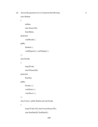 319
(d) Answerthequestions(i)to(iv)basedonthefollowing: 4
classStrident
(
intRno;
char Name [20] ;
floatMarks;
protected:
void Result( ) ;
public:
Student( ) ;
void Register( ); void Display( ) ;
} ;
classFaculty
{
long FCode;
char FName[20];
protected:
floatPay;
public:
Faculty ( ) ;
void Enter ( ) ;
void Show ( ) ;
} ;
class Course : public Student, private Faculty
{
long CCode [10]; char CourseName [50] ;
char StartDate[8], EndDate[8] ;
 