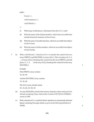 320
public:
Course ( ) ;
void Commence ( ) ;
void CDetail ( ) ;
} ;
(i) Which type of inheritance is illustrated in the above C++ code?
(ii) Writethenamesofthealldatamembers,whichis/areaccessiblefrom
memberfunctionCommenceofclassCourse.
(iii) Writethenamesofmemberfunctions,whichareaccessiblefromobjects
of class Course.
(iv) Write the name of all the members, which are accessible from objects
ofclassFaculty.
3 (a) Write a Get1From2 ( ) function in C++ to transfer the content from two
arrays FIRST[ ] and SECOND[ ] to arrayALL[ ]. The even places (0, 2, 4,
...) of arrayALL[ ] should get the content from the array FIRST[ ] and odd
places (1, 3, 5, ) of the arrayALL[] should get the content from the array
SECOND[ ]. 3
Example:
If the FIRST[ ] array contains
30, 60, 90
And the SECOND[ ] array contains
10, 50, 80
TheALL[]arrayshouldcontain
30, 10, 60, 50, 90, 80
(b) AnarrayP[20][50]isstoredinthememoryalongthecolumnwitheachofits
element occupying 4 bytes, find out the 1ocation of P[15][10], if P[0][0] is
stored at 5200. 3
(c) WriteafunctioninC++toperformInsert:operationonadynamicallyallocated
Queue containing Passenger details as given in the following definition of
NODE. 4
 