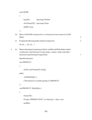 321
struct NODE
{
longPno; //passengerNumber
char Pname[20] ; //passenger Name
NODE *Link.;
} ;
(d) Write a COLSUM( ) function in C++ to find sum of each column of a NxM
Matrix. 2
(e) Evaluatethefollowingpostfixnotationofexpression: 2
50, 60, + , 20, 10, -, *
4. (a) Observetheprogramsegmentgivenbelowcarefullyandfilltheblanksmarked
as Statement 1 and Statement 2 using seekg( ), seekp( ), tellp( ) and tellg( )
functionsforperformingtherequiredtask. 1
#include<fstream.h>
class PRODUCT
{
int Pno; char Pname[20); int Qty;
public:
void ModifyQty( ) ;
//ThefunctionistomodifyquantityofaPRODUCT
} ;
voidPRODUCT::ModifyQty()
{
fstreamFile;
Fil.open("PRODUCT.DAT",ios::binary|ios::in|ios::out);
intMPno;
 