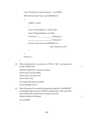 322
cout<<"Product No to modify quantity : "; cin>>MPNo;
While(Fil.read((char*)this,sizeof(PRODUCT))
{
if (MPno == Pno)
{
Cout<<"PresentQuantity:"<<Qty<<end1;
cout<<"ChangedQuantity:";cin>>Qty;
int Position = _______________; //Statement 1
_________________________; // Statement 2
Fil.write((char*)this,sizeof(PRODUCT));
//Re-writing the record
}
}
Fil.close ( ) ;
}
(b) Write a function in C++ to count the no. of "Me" or "My" words present in a
textfile"DIARY.TXT". 2
Ifthefile"DIARY.TXT"contentisasfollows:
My first book was Me and My
family. It gave me chance to be
known to the world.
Theoutputofthefunctionshouldbe
Count of Me/My in file : 4
(c) WriteafunctioninC++tosearchforalaptopfromabinaryfile"LAPTOP.DAT"
containingtheobjectsofclassLAPTOP(asdefinedbelow).The user should
enter the Model No and the function should search and
display the details of the laptop. 3
classLAPTOP
{
 