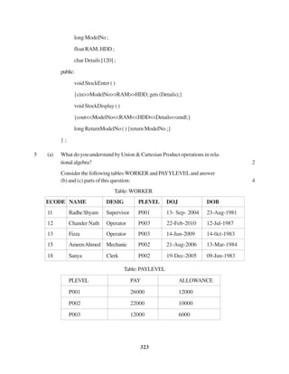 323
long ModelNo ;
float RAM, HDD ;
char Details [120] ;
public:
void StockEnter ( )
{cin>>ModelNo>>RAM>>HDD;gets(Details);}
void StockDisplay ( )
{cout<<ModelNo<<RAM<<HDD<<Details<<endl;}
long ReturnModelNo ( ) {return ModelNo ;}
} ;
5 (a) What do you understand by Union & Cartesian Product operations in rela-
tionalalgebra? 2
Consider the following tables WORKER and PAYYLEVELand answer
(b) and (c) parts of this question: 4
Table:WORKER
ECODE NAME DESIG PLEVEL DOJ DOB
11 RadheShyam Supervisor P001 13- Sep- 2004 23-Aug-1981
12 Chander Nath Operator P003 22-Feb-2010 12-Jul-1987
13 Fizza Operator P003 14-Jun-2009 14-0ct-1983
15 AmeenAhmed Mechanic P002 21-Aug-2006 13-Mar-1984
18 Sanya Clerk P002 19-Dec-2005 09-Jun-1983
Table:PAYLEVEL
PLEVEL PAY ALLOWANCE
P001 26000 12000
P002 22000 10000
P003 12000 6000
 