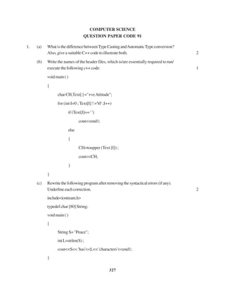327
COMPUTER SCIENCE
QUESTION PAPER CODE 91
1. (a) What isthedifferencebetweenTypeCastingandAutomaticTypeconversion?
Also, give a suitable C++ code to illustrate both. 2
(b) Write the names of the header files, which is/are essentially required torun/
executethefollowingc++code: 1
voidmain()
{
charCH,Text[]="+veAttitude";
for (int I=0 ; Text[I] ! ='0' ;I++)
if (Text[I]== ' ')
cout<<end1;
else
{
CH=toupper (Text [I]) ;
cout<<CH;
}
}
(c) Rewritethefollowingprogramafterremovingthesyntacticalerrors(ifany).
Underlineeachcorrection. 2
include<iostream.h>
typedef char [80] String;
voidmain()
{
StringS="Peace";
intL=strlen(S);
cout<<S<< 'has'<<L<< 'characters'<<end1;
}
 