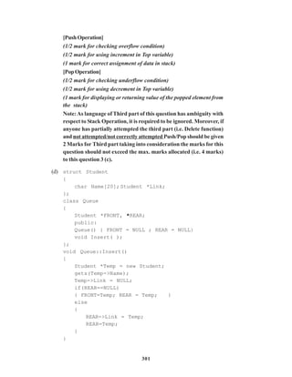 301
[PushOperation]
(1/2 mark for checking overflow condition)
(1/2 mark for using increment in Top variable)
(1 mark for correct assignment of data in stack)
[PopOperation]
(1/2 mark for checking underflow condition)
(1/2 mark for using decrement in Top variable)
(1 mark for displaying or returning value of the popped element from
the stack)
Note:As language of Third part of this question has ambiguity with
respect to Stack Operation, it is required to be ignored. Moreover, if
anyone has partially attempted the third part (i.e. Delete function)
and not attempted/not correctly attempted Push/Pop should be given
2 Marks for Third part taking into consideration the marks for this
question should not exceed the max. marks allocated (i.e. 4 marks)
to this question 3 (c).
(d) struct Student
{
char Name[20];Student *Link;
};
class Queue
{
Student *FRONT, *REAR;
public:
Queue() { FRONT = NULL ; REAR = NULL}
void Insert( );
};
void Queue::Insert()
{
Student *Temp = new Student;
gets(Temp->Name);
Temp->Link = NULL;
if(REAR==NULL)
{ FRONT=Temp; REAR = Temp; }
else
{
REAR->Link = Temp;
REAR=Temp;
}
}
 
