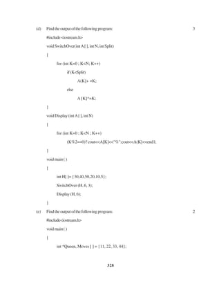 328
(d) Findtheoutputofthefollowingprogram: 3
#include<iostream.h>
void SwitchOver(intA[ ], int N, int Split)
{
for (int K=0 ; K<N; K++)
if(K<Split)
A(K]+ =K;
else
A [K]*=K;
}
void Display (intA[ ], int N)
{
for (int K=0 ; K<N ; K++)
(K%2==0)? cout<<A[K]<<"%":cout<<A(K]<<end1;
}
voidmain()
{
int H[ ]= {30,40,50,20,10,5};
SwitchOver (H, 6, 3);
Display(H,6);
}
(e) Findtheoutputofthefollowingprogram: 2
#include<iostream.h>
voidmain()
{
int *Queen, Moves [ ] = {11, 22, 33, 44};
 