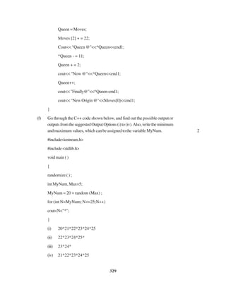 329
Queen = Moves;
Moves [2] + = 22;
Cout<< "Queen @"<<*Queen<<end1;
*Queen - = 11;
Queen + = 2;
cout<< "Now @"<<*Queen<<end1;
Queen++;
cout<<"Finally@"<<*Queen«end1;
cout<< "New Origin @"<<Moves[0]<<end1;
}
(f) Go through the C++ code shown below, and find out the possible output or
outputsfromthesuggestedOutputOptions(i)to(iv).Also,writetheminimum
andmaximumvalues,whichcanbeassignedtothevariableMyNum. 2
#include<iostream.h>
#include<stdlib.h>
voidmain()
{
randomize ( ) ;
intMyNum,Max=5;
MyNum = 20 + random (Max) ;
for (int N=MyNum; N<=25;N++)
cout<N<"*";
}
(i) 20*21*22*23*24*25
(ii) 22*23*24*25*
(iii) 23*24*
(iv) 21*22*23*24*25
 