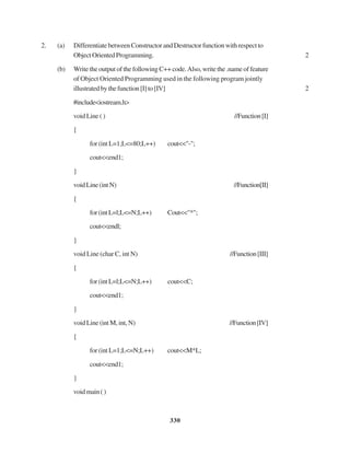 330
2. (a) DifferentiatebetweenConstructorandDestructorfunctionwithrespectto
ObjectOrientedProgramming. 2
(b) Write the output of the following C++ code.Also, write the .name of feature
of Object Oriented Programming used in the following program jointly
illustratedbythefunction[I]to[IV] 2
#include<iostream.h>
void Line ( ) //Function[I]
{
for (int L=1;L<=80;L++) cout<<"-";
cout<<end1;
}
voidLine(intN) //Function[II]
{
for(intL=l;L<=N;L++) Cout<<"*";
cout<<endl;
}
void Line (char C, int N) //Function[III]
{
for(intL=l;L<=N;L++) cout<<C;
cout<<end1;
}
void Line (int M, int, N) //Function[IV]
{
for (int L=1;L<=N;L++) cout<<M*L;
cout<<end1;
}
voidmain()
 
