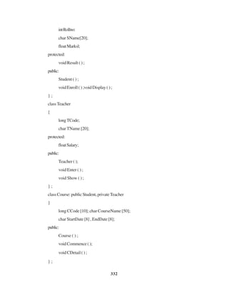 332
intRollno:
char SName[20];
floatMarksl;
protected:
void Result ( ) ;
public:
Student ( ) ;
void Enroll ( ) ;void Display ( ) ;
} ;
classTeacher
{
longTCode;
char TName [20];
protected:
floatSalary;
public:
Teacher ( );
void Enter ( ) ;
void Show ( ) ;
} ;
class Course: public Student, private Teacher
}
long CCode [10]; char CourseName [50];
char StartDate [8] , EndDate [8];
public:
Course ( ) ;
void Commence ( );
void CDetail ( ) ;
} ;
 