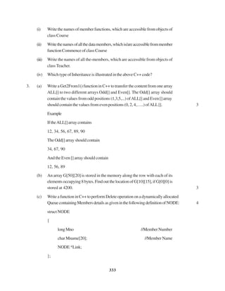 333
(i) Write the names of member functions, which are accessible from objects of
class Course
(ii) Writethenamesofallthedatamembers,whichis/areaccessiblefrommember
functionCommenceofclassCourse
(iii) Write the names of all the-members, which are accessible from objects of
classTeacher.
(iv) Which type of Inheritance is illustrated in the above C++ code?
3. (a) Write a Get2From1() function in C++ to transfer the content from one array
ALL[] to two different arrays Odd[] and Even[]. The Odd[] array should
contain the values from odd positions (1,3,5,...) ofALL[] and Even [] array
should contain the values from even positions (0, 2, 4,…..) ofALL[]. 3
Example
IftheALL[]arraycontains
12, 34, 56, 67, 89, 90
The Odd[] array should contain
34, 67, 90
And the Even [] array should contain
12, 56, 89
(b) An array G[50][20] is stored in the memory along the row with each of its
elementsoccupying8bytes.FindoutthelocationofG[10][15],ifG[0][0]is
stored at 4200. 3
(c) WriteafunctioninC++toperformDelete operationona dynamicallyallocated
QueuecontainingMembersdetailsasgiveninthefollowingdefinitionofNODE: 4
struct NODE
{
longMno //MemberNumber
char Mname[20]; //Member Name
NODE*Link;
};
 