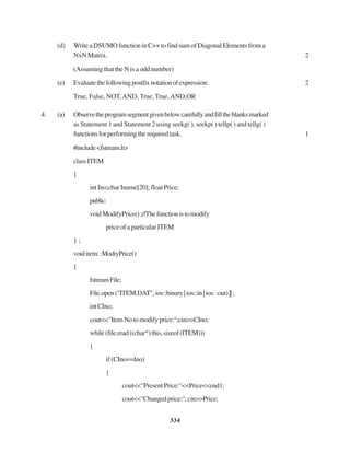 334
(d) WriteaDSUMOfunctioninC++tofindsumofDiagonalElementsfroma
NxN Matrix. 2
(Assuming that the N is a odd number)
(e) Evaluatethefollowingpostfixnotationofexpression: 2
True, False, NOT,AND, True, True,AND,OR
4. (a) Observetheprogramsegmentgivenbelowcarefullyandfilltheblanksmarked
as Statement 1 and Statement 2 using seekg( ), seekp( ) tellp( ) and tellg( )
functionsforperformingtherequiredtask. 1
#include<fstream.h>
classITEM
{
intIno;charIname[20];floatPrice;
public:
voidModifyPrice();//Thefunctionistomodify
price of a particular ITEM
} ;
voiditem::ModiyPrice()
{
fstreamFile;
File.open("ITEM.DAT",ios::binary|ios::in|ios::out)||;
intCIno;
cout<<"ItemNotomodifyprice:";cin>>CIno;
while(file.read((char*)this,sizeof(ITEM)))
{
if(CIno==Ino)
{
cout<<"PresentPrice:"<<Price<<end1;
cout<<"Changedprice:";cin>>Price;
 