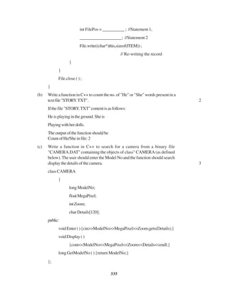 335
int FilePos = __________ ; //Statement 1,
___________________; //Statement 2
File.write((char*)this,sizeof(ITEM));
// Re-writing the record
}
}
File.close ( ) ;
}
(b) Write a function in C++ to count the no. of "He" or "She" words present in a
textfile"STORY.TXT". 2
Ifthefile"STORY.TXT"contentisasfollows:
Heisplayingintheground.Sheis
Playingwithherdolls.
Theoutputofthefunctionshouldbe
CountofHe/Sheinfile:2
(c) Write a function in C++ to search for a camera from a binary file
"CAMERA.DAT" containing the objects of class" CAMERA (as defined
below). The user should enter the Model No and the function should search
display the details of the camera. 3
classCAMERA
{
longModelNo;
floatMegaPixel;
intZoom;
charDetails[120];
public:
voidEnter(){cin>>ModelNo>>MegaPixel>>Zoom;gets(Details);}
voidDisplay()
{cout<<ModelNo<<MegaPixel<<Zoom<<Details<<endl;}
long GetModelNo ( ) {return ModelNo;}
};
 